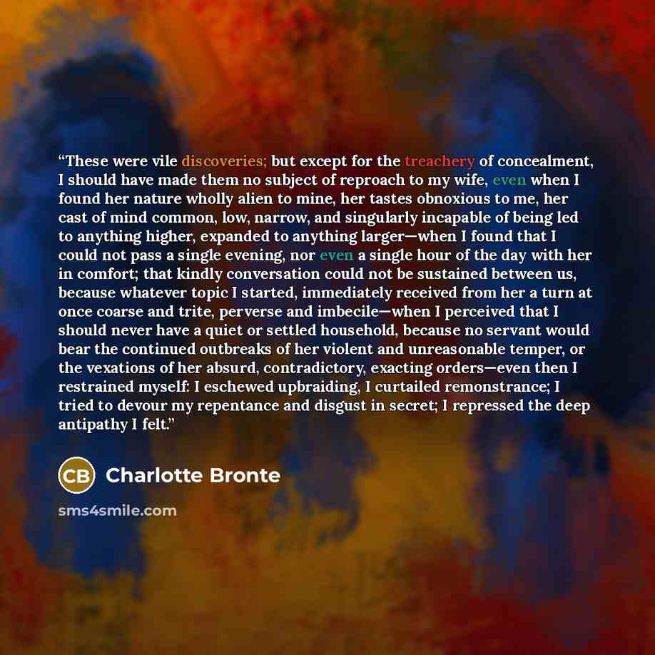 “These were vile discoveries; but except for the treachery of concealment, I should have made them no subject of reproach to my wife, even when I found her nature wholly alien to mine, her tastes obnoxious to me, her cast of mind common, low, narrow, and singularly incapable of being led to…” quote by Charlotte Brontë