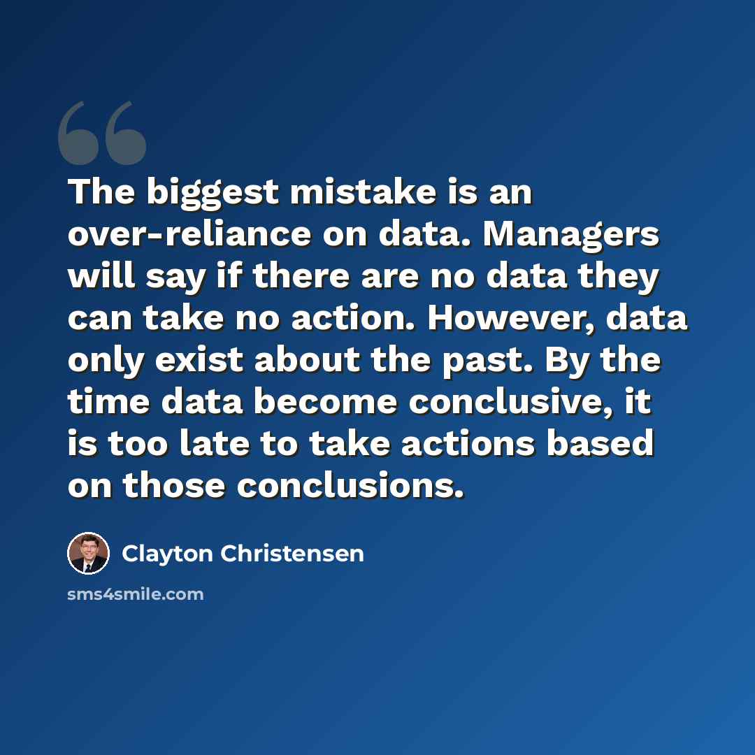 “The biggest mistake is an over-reliance on data. Managers will say if there are no data they can take no action. However, data only exist about the past. By the time data become conclusive, it is too late to take actions based on those conclusions.” quote by Clayton Christensen