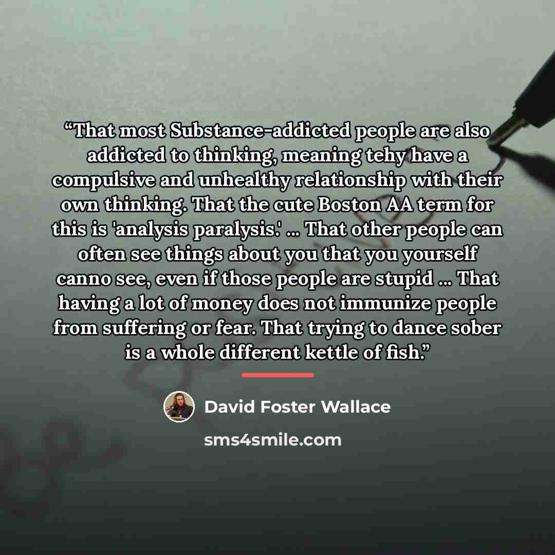 “That most Substance-addicted people are also addicted to thinking, meaning tehy have a compulsive and unhealthy relationship with their own thinking. That the cute Boston AA term for this is 'analysis paralysis.' ... That other people can often see things about you that you yourself canno see…” quote by David Foster Wallace
