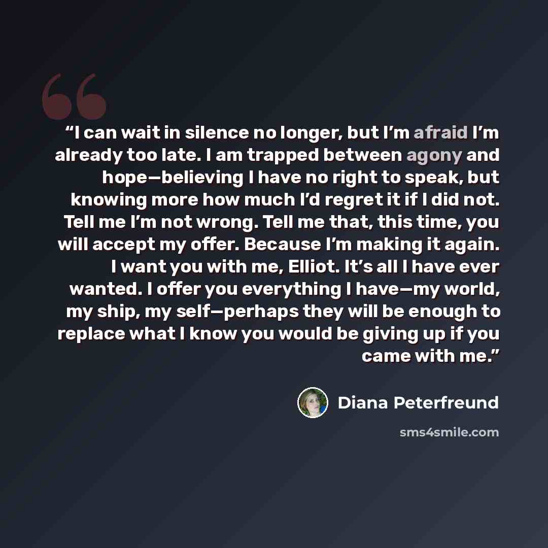 “I can wait in silence no longer, but I’m afraid I’m already too late. I am trapped between agony and hope—believing I have no right to speak, but knowing more how much I’d regret it if I did not. Tell me I’m not wrong. Tell me that, this time, you will accept my offer. Because I’m making it again…” quote by Diana Peterfreund