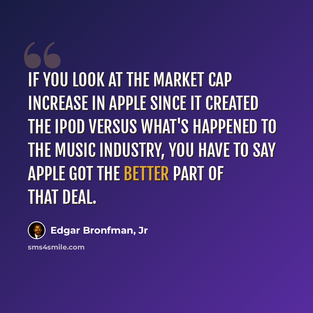 “If you look at the market cap increase in Apple since it created the iPod versus what's happened to the music industry, you have to say Apple got the better part of that deal.” quote by Edgar Bronfman, Jr