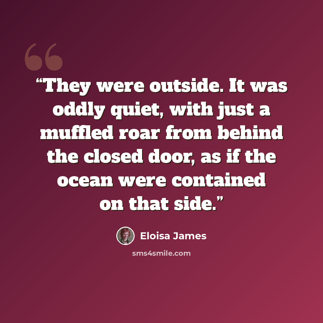 “They were outside. It was oddly quiet, with just a muffled roar from behind the closed door, as if the ocean were contained on that side.” quote by Eloisa James