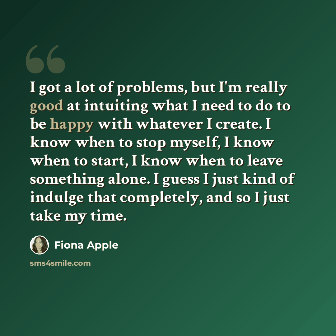 “I got a lot of problems, but I'm really good at intuiting what I need to do to be happy with whatever I create. I know when to stop myself, I know when to start, I know when to leave something alone. I guess I just kind of indulge that completely, and so I just take my time.” quote by Fiona Apple