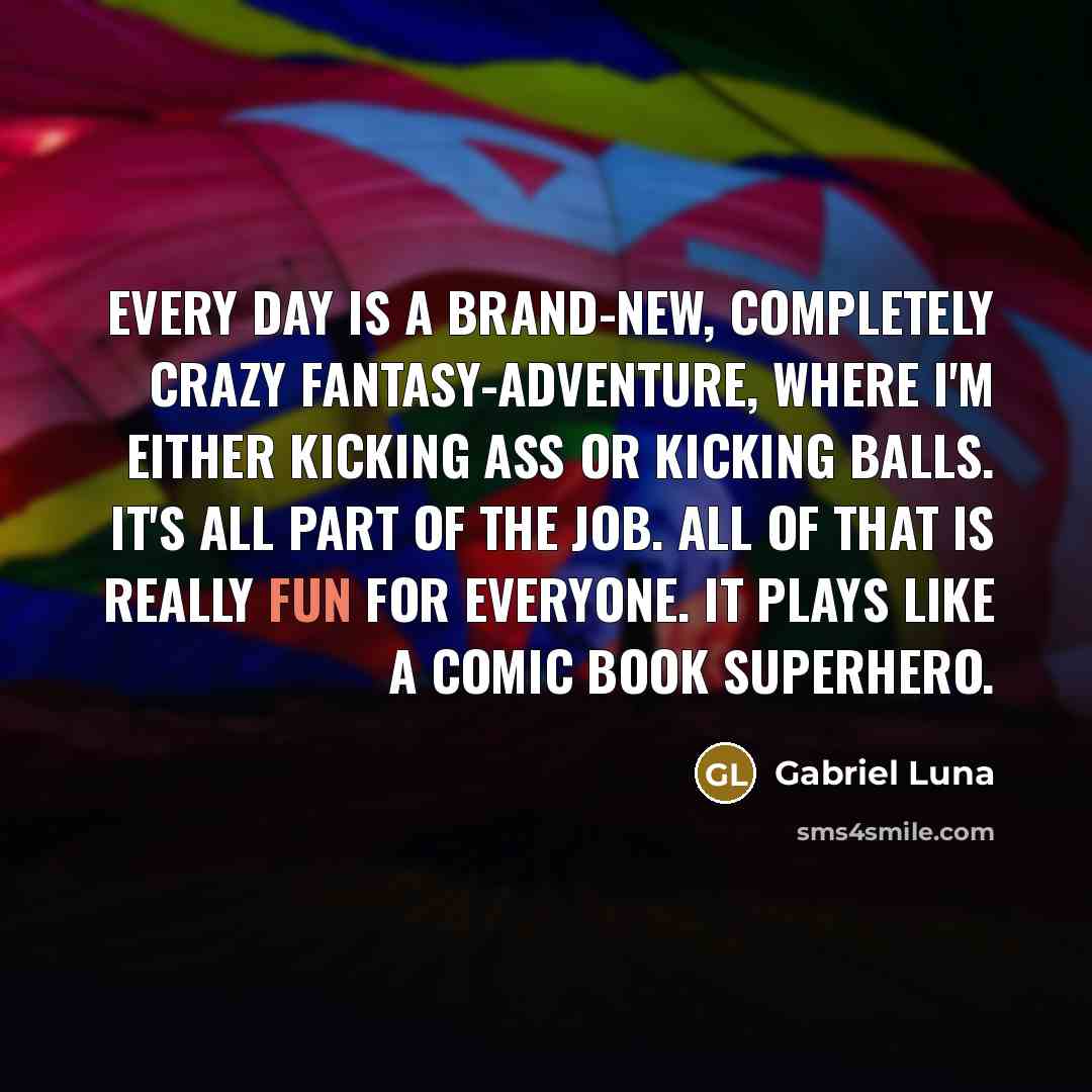 “Every day is a brand-new, completely crazy fantasy-adventure, where I'm either kicking ass or kicking balls. It's all part of the job. All of that is really fun for everyone. It plays like a comic book superhero.” quote by Gabriel Luna