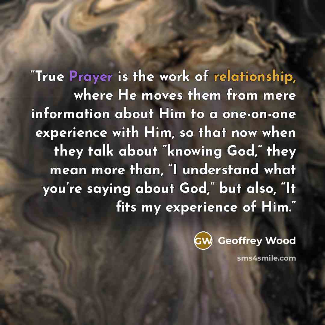 “True Prayer is the work of relationship, where He moves them from mere information about Him to a one-on-one experience with Him, so that now when they talk about “knowing God,” they mean more than, “I understand what you’re saying about God,” but also, “It fits my experience of Him.” quote by Geoffrey Wood