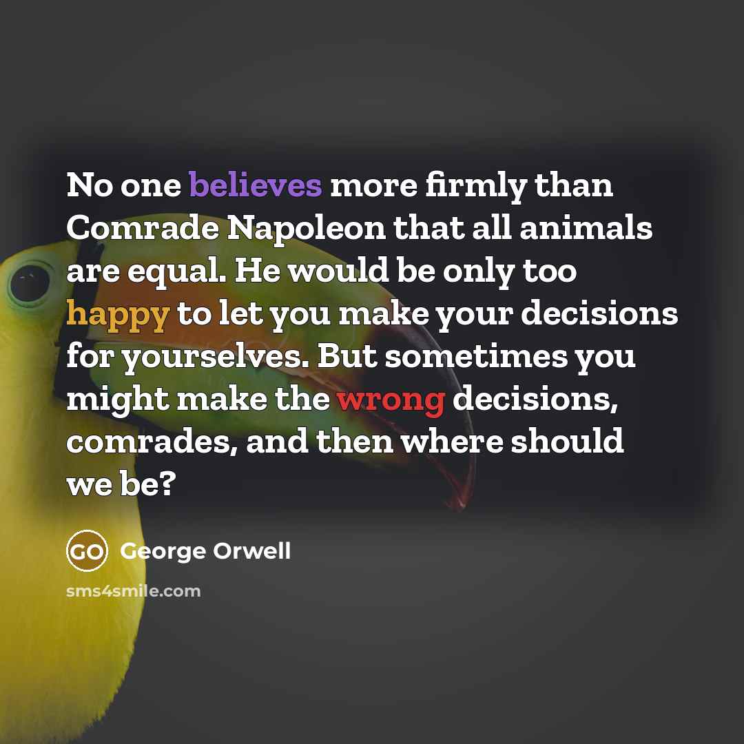 “No one believes more firmly than Comrade Napoleon that all animals are equal. He would be only too happy to let you make your decisions for yourselves. But sometimes you might make the wrong decisions, comrades, and then where should we be?” quote by George Orwell