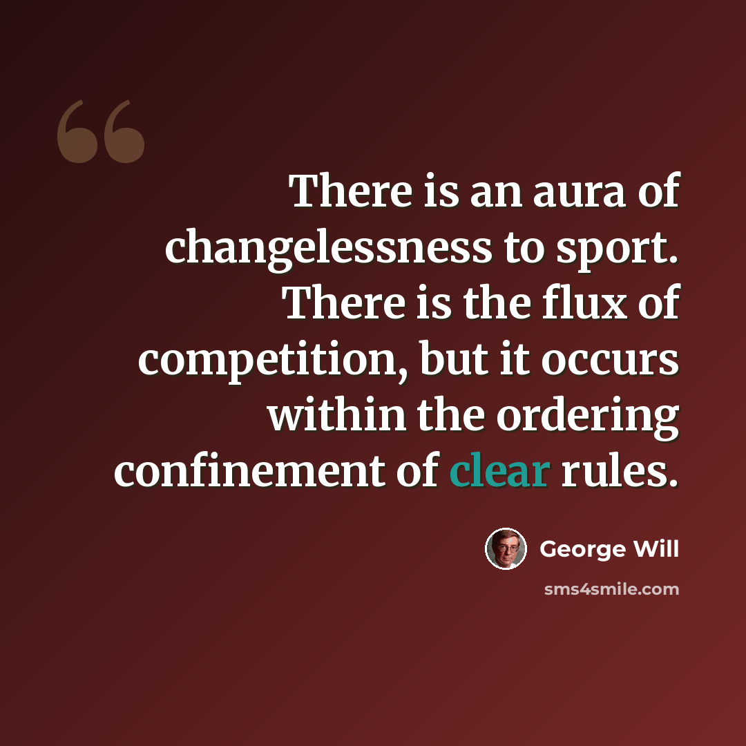“There is an aura of changelessness to sport. There is the flux of competition, but it occurs within the ordering confinement of clear rules.” quote by George Will