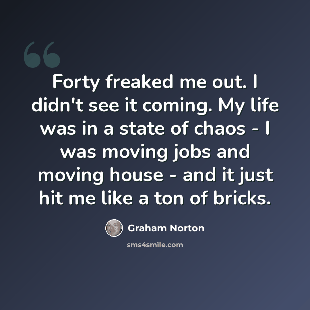 “Forty freaked me out. I didn't see it coming. My life was in a state of chaos - I was moving jobs and moving house - and it just hit me like a ton of bricks.” quote by Graham Norton