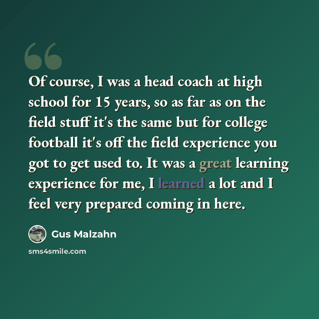 “Of course, I was a head coach at high school for 15 years, so as far as on the field stuff it's the same but for college football it's off the field experience you got to get used to. It was a great learning experience for me, I learned a lot and I feel very prepared coming in here.” quote by Gus Malzahn