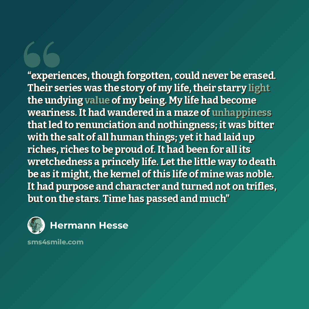 “experiences, though forgotten, could never be erased. Their series was the story of my life, their starry light the undying value of my being. My life had become weariness. It had wandered in a maze of unhappiness that led to renunciation and nothingness; it was bitter with the salt of all human…” quote by Hermann Hesse
