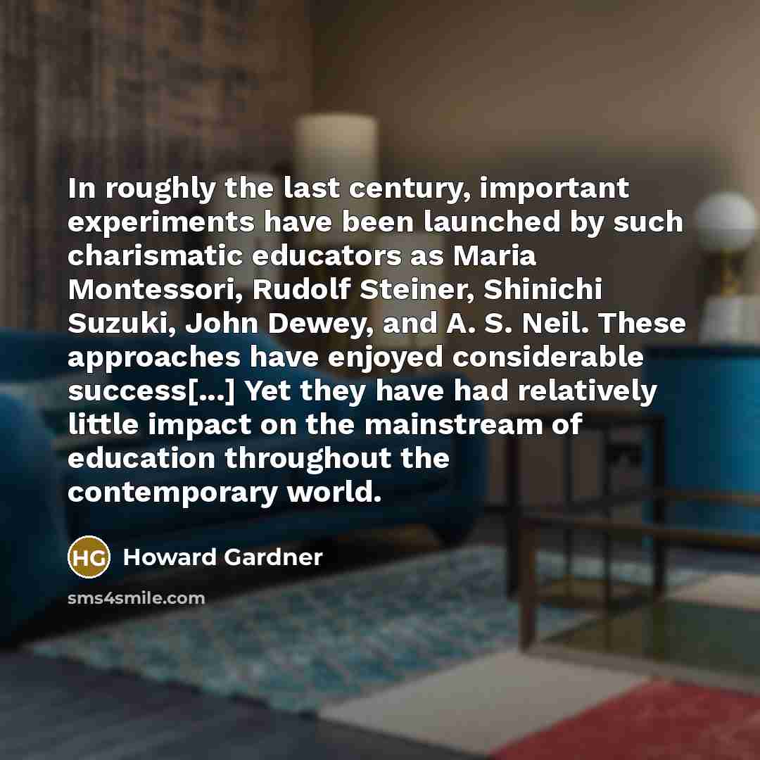 “In roughly the last century, important experiments have been launched by such charismatic educators as Maria Montessori, Rudolf Steiner, Shinichi Suzuki, John Dewey, and A. S. Neil. These approaches have enjoyed considerable success[...] Yet they have had relatively little impact on the mainstream…” quote by Howard Gardner