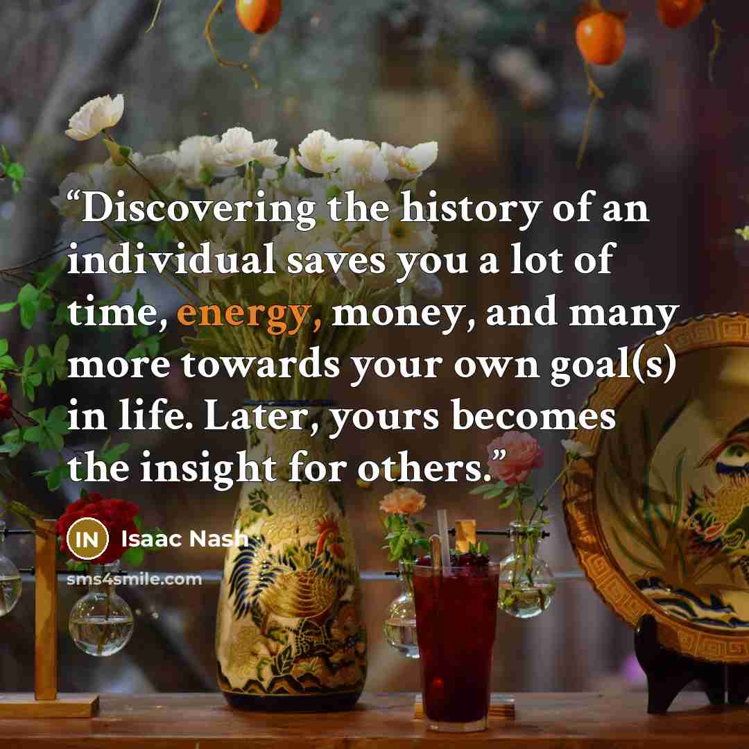 “Discovering the history of an individual saves you a lot of time, energy, money, and many more towards your own goal(s) in life. Later, yours becomes the insight for others.” quote by Isaac Nash