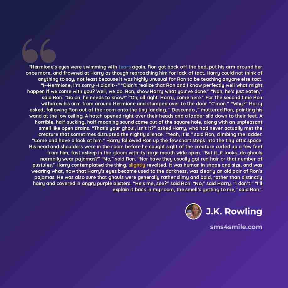 “Hermione’s eyes were swimming with tears again. Ron got back off the bed, put his arm around her once more, and frowned at Harry as though reproaching him for lack of tact. Harry could not think of anything to say, not least because it was highly unusual for Ron to be teaching anyone else tact…” quote by J.K. Rowling