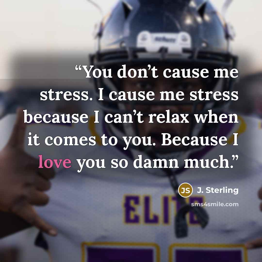 “You don’t cause me stress. I cause me stress because I can’t relax when it comes to you. Because I love you so damn much.” quote by J. Sterling