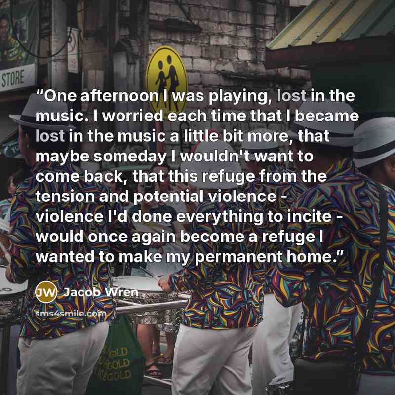“One afternoon I was playing, lost in the music. I worried each time that I became lost in the music a little bit more, that maybe someday I wouldn't want to come back, that this refuge from the tension and potential violence - violence I'd done everything to incite - would once again become a…” quote by Jacob Wren
