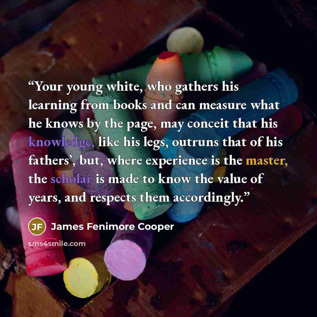 “Your young white, who gathers his learning from books and can measure what he knows by the page, may conceit that his knowledge, like his legs, outruns that of his fathers’, but, where experience is the master, the scholar is made to know the value of years, and respects them accordingly.” quote by James Fenimore Cooper
