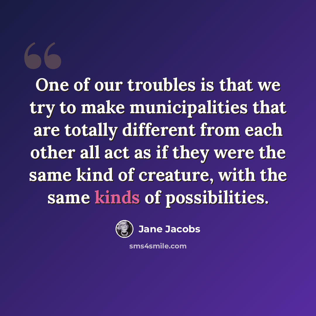 “One of our troubles is that we try to make municipalities that are totally different from each other all act as if they were the same kind of creature, with the same kinds of possibilities.” quote by Jane Jacobs