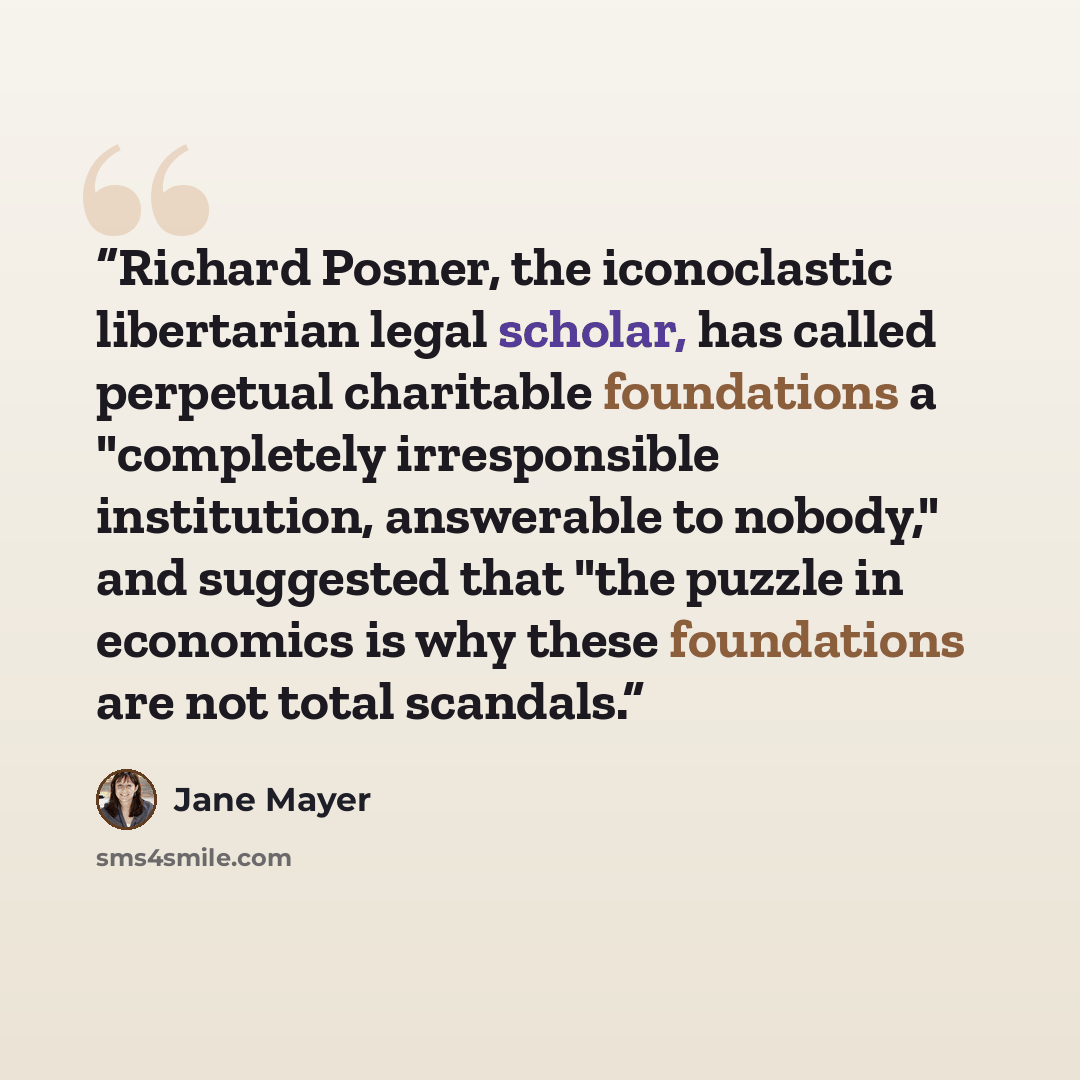 “Richard Posner, the iconoclastic libertarian legal scholar, has called perpetual charitable foundations a "completely irresponsible institution, answerable to nobody," and suggested that "the puzzle in economics is why these foundations are not total scandals.” quote by Jane Mayer