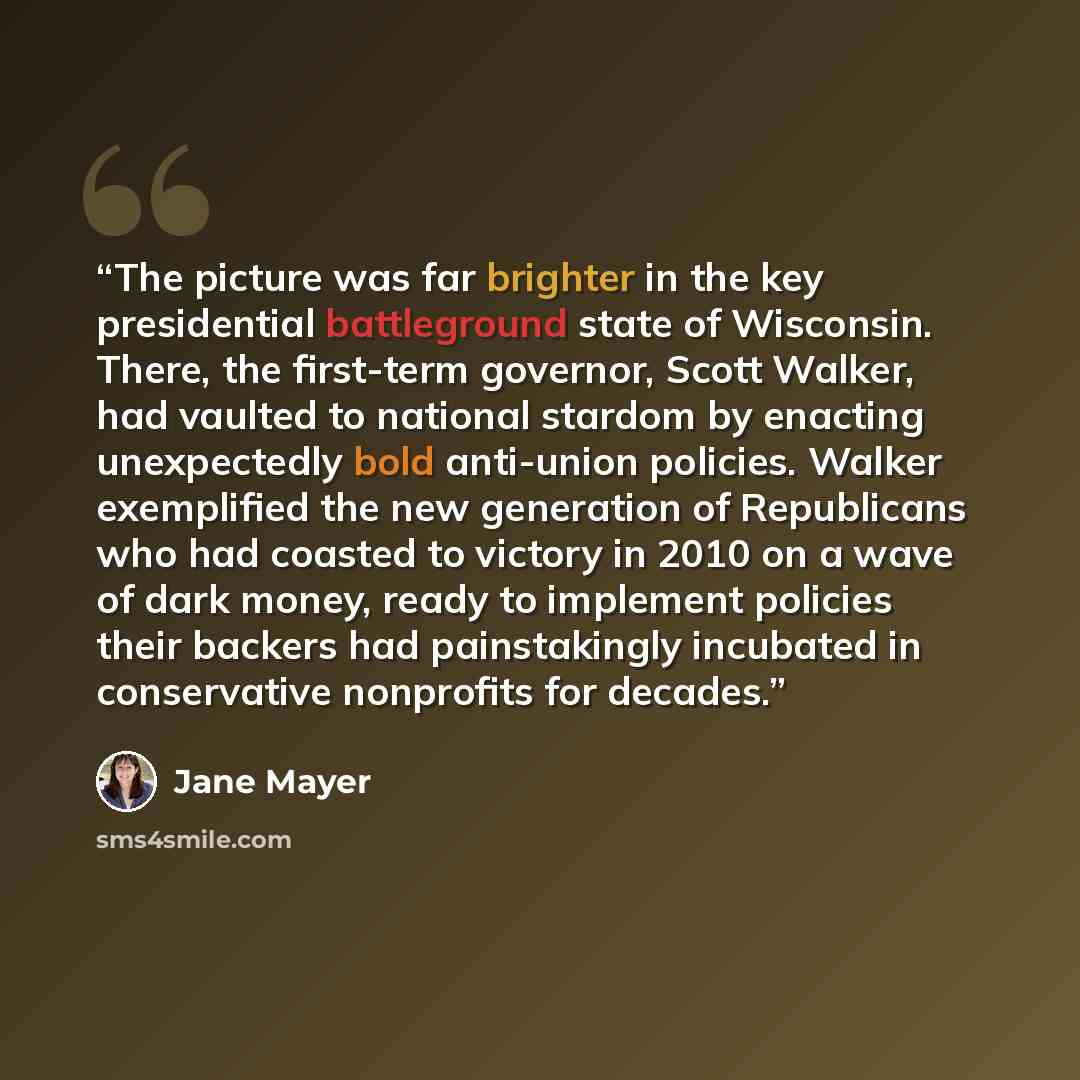 “The picture was far brighter in the key presidential battleground state of Wisconsin. There, the first-term governor, Scott Walker, had vaulted to national stardom by enacting unexpectedly bold anti-union policies. Walker exemplified the new generation of Republicans who had coasted to victory in…” quote by Jane Mayer