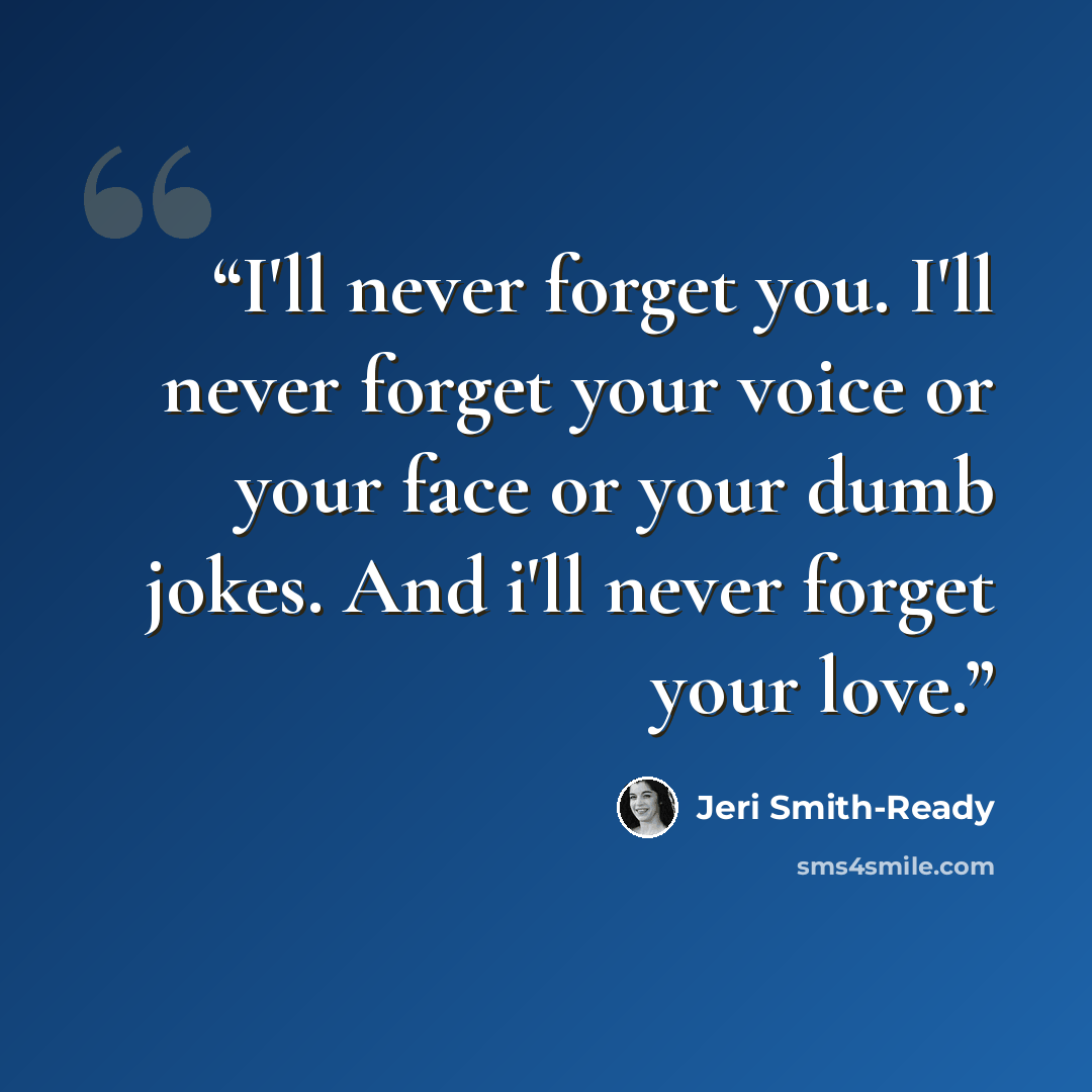 “I'll never forget you. I'll never forget your voice or your face or your dumb jokes. And i'll never forget your love.” quote by Jeri Smith-Ready