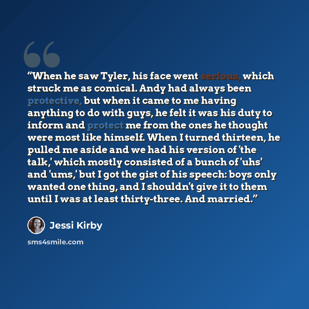 “When he saw Tyler, his face went serious, which struck me as comical. Andy had always been protective, but when it came to me having anything to do with guys, he felt it was his duty to inform and protect me from the ones he thought were most like himself. When I turned thirteen, he pulled me…” quote by Jessi Kirby