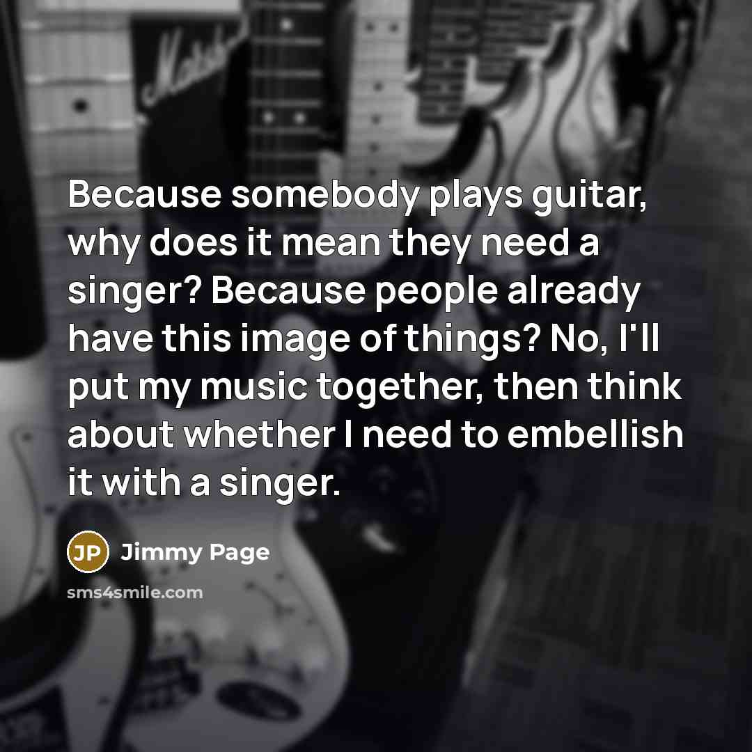 “Because somebody plays guitar, why does it mean they need a singer? Because people already have this image of things? No, I'll put my music together, then think about whether I need to embellish it with a singer.” quote by Jimmy Page