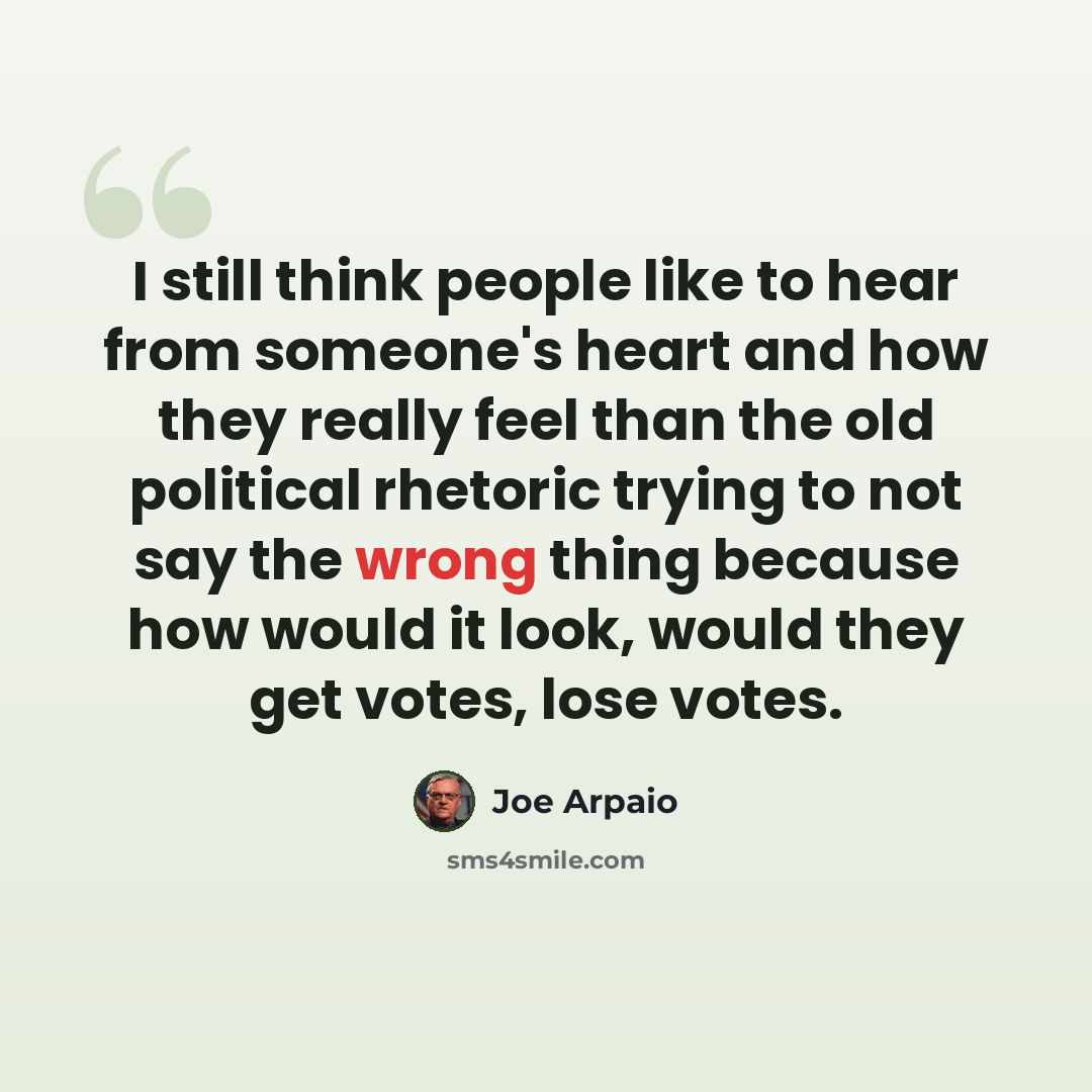“I still think people like to hear from someone's heart and how they really feel than the old political rhetoric trying to not say the wrong thing because how would it look, would they get votes, lose votes.” quote by Joe Arpaio
