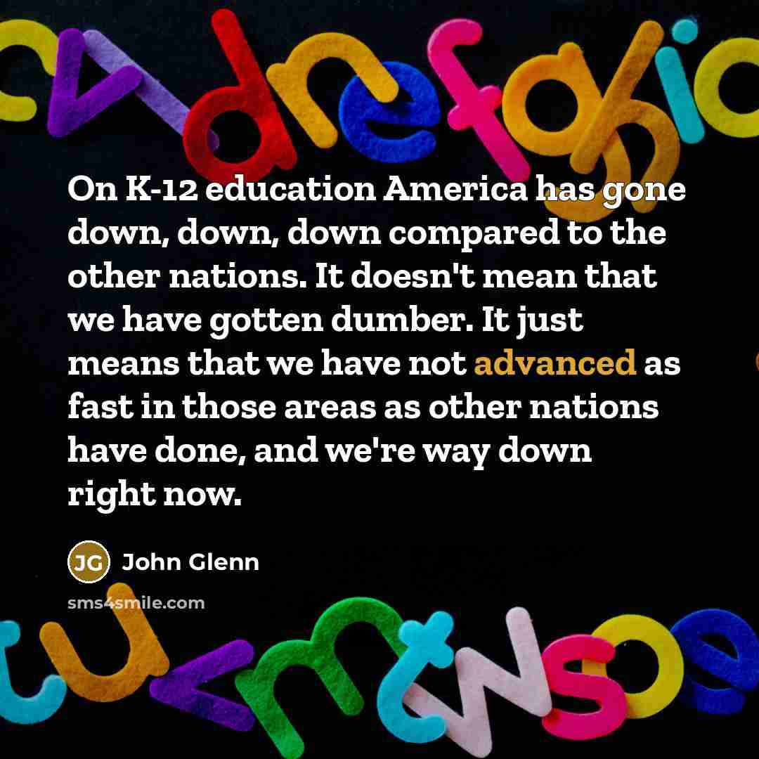 “On K-12 education America has gone down, down, down compared to the other nations. It doesn't mean that we have gotten dumber. It just means that we have not advanced as fast in those areas as other nations have done, and we're way down right now.” quote by John Glenn