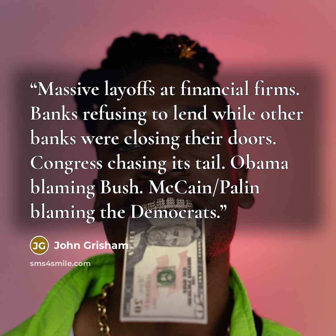 “Massive layoffs at financial firms. Banks refusing to lend while other banks were closing their doors. Congress chasing its tail. Obama blaming Bush. McCain/Palin blaming the Democrats.” quote by John Grisham