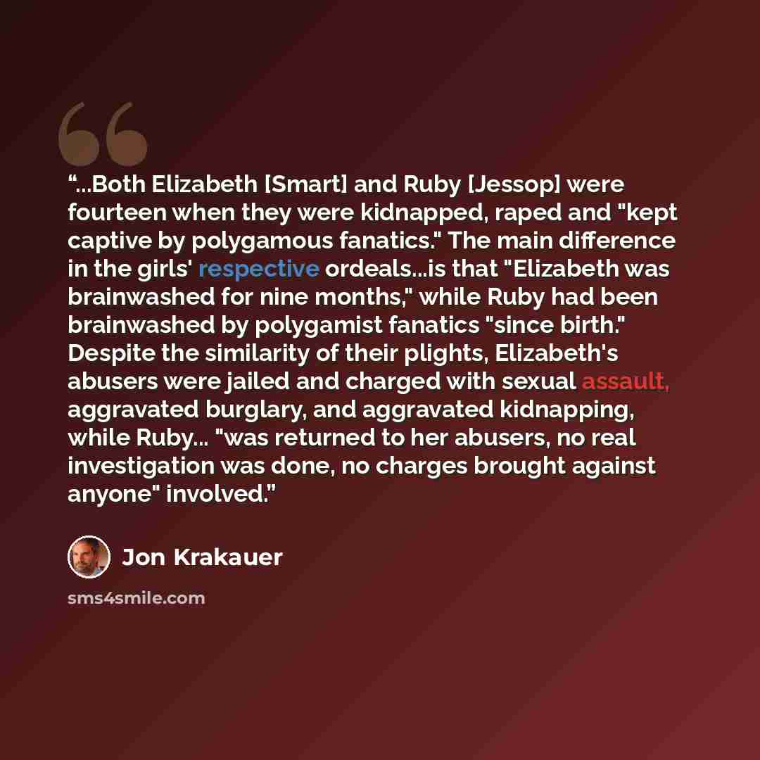 “...Both Elizabeth [Smart] and Ruby [Jessop] were fourteen when they were kidnapped, raped and "kept captive by polygamous fanatics." The main difference in the girls' respective ordeals...is that "Elizabeth was brainwashed for nine months," while Ruby had been brainwashed by polygamist fanatics…” quote by Jon Krakauer