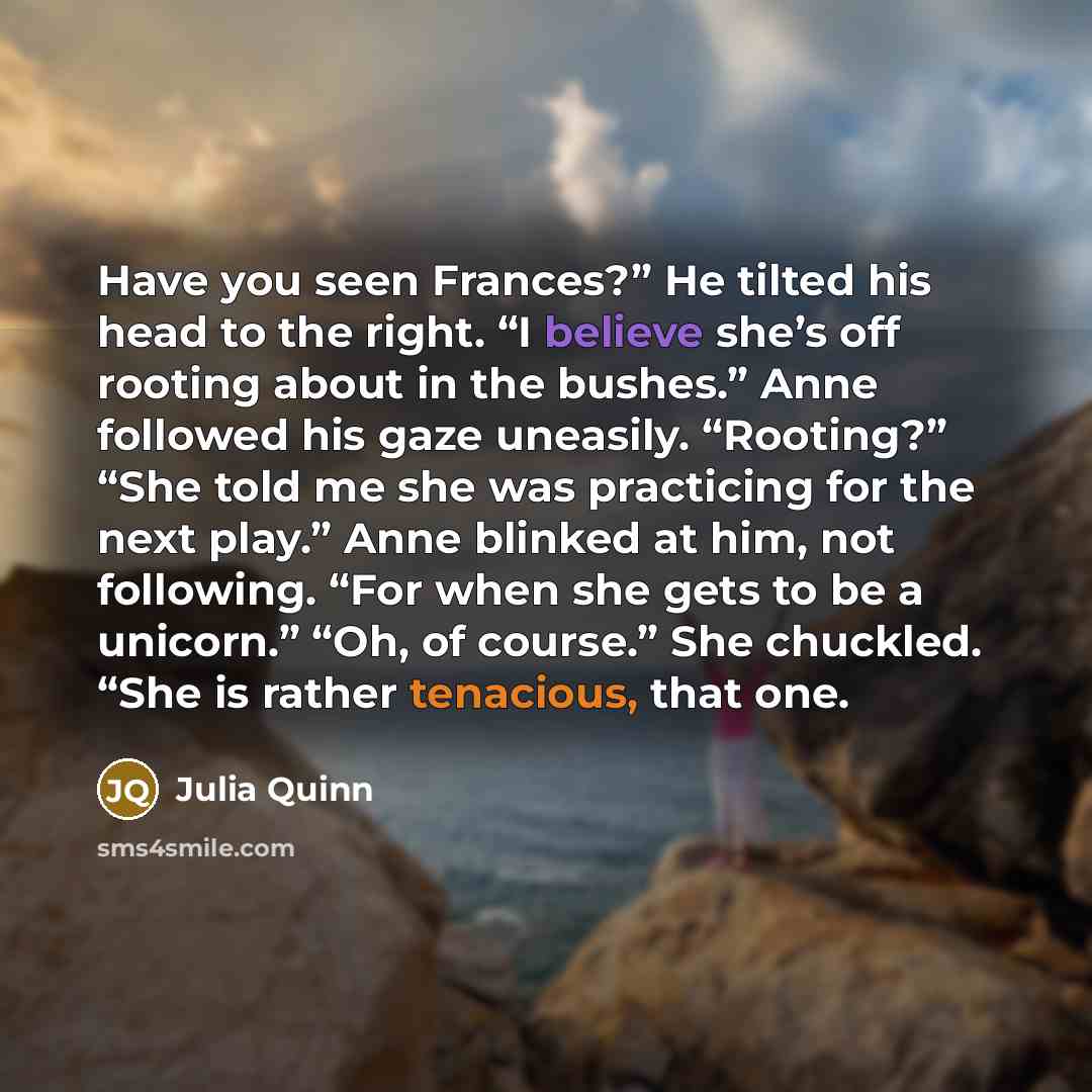“Have you seen Frances?” He tilted his head to the right. “I believe she’s off rooting about in the bushes.” Anne followed his gaze uneasily. “Rooting?” “She told me she was practicing for the next play.” Anne blinked at him, not following. “For when she gets to be a unicorn.” “Oh, of course.” She…” quote by Julia Quinn