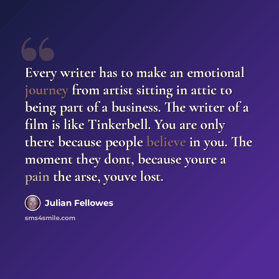 “Every writer has to make an emotional journey from artist sitting in attic to being part of a business. The writer of a film is like Tinkerbell. You are only there because people believe in you. The moment they dont, because youre a pain the arse, youve lost.” quote by Julian Fellowes