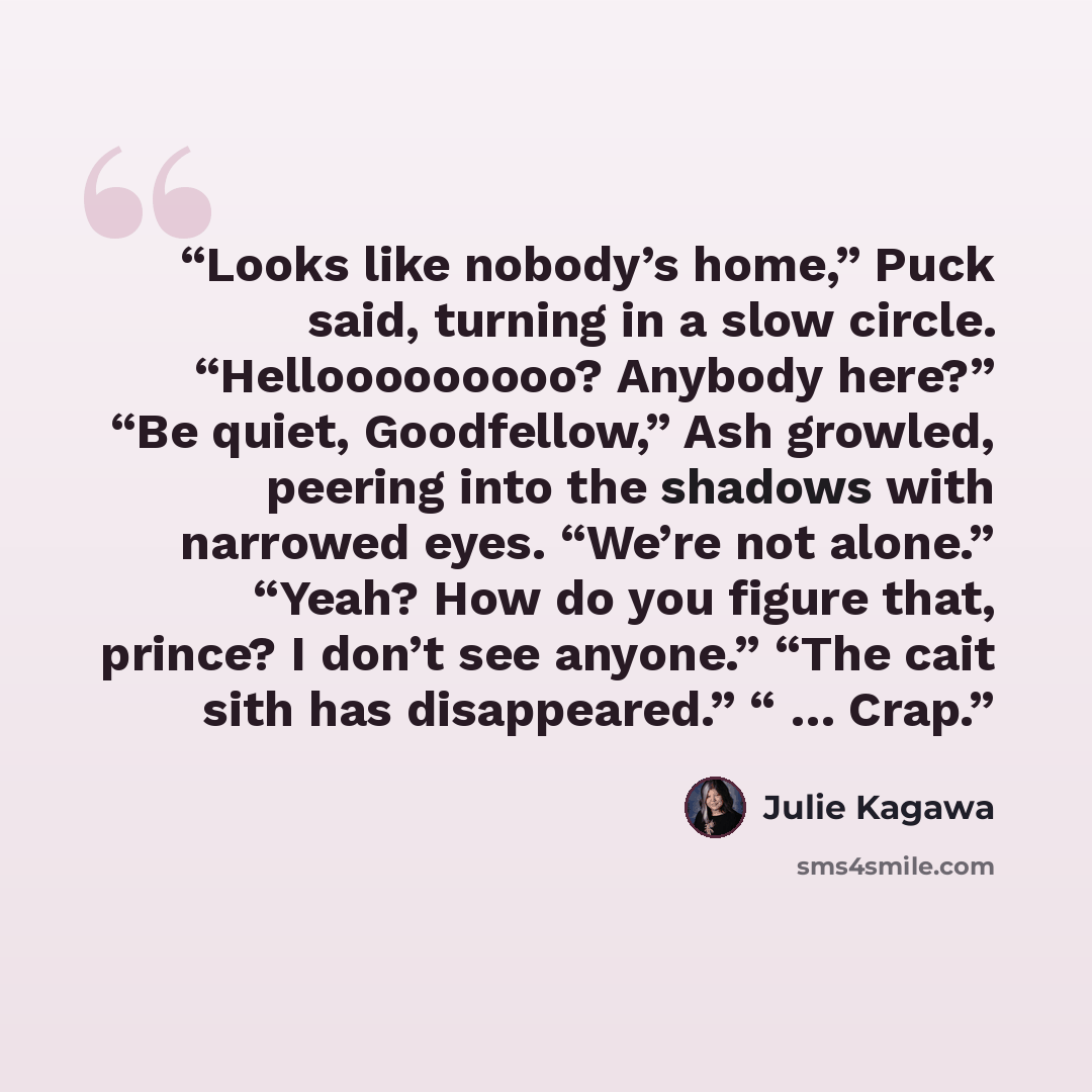 “Looks like nobody’s home,” Puck said, turning in a slow circle. “Hellooooooooo? Anybody here?” “Be quiet, Goodfellow,” Ash growled, peering into the shadows with narrowed eyes. “We’re not alone.” “Yeah? How do you figure that, prince? I don’t see anyone.” “The cait sith has disappeared.” “ … Crap.” quote by Julie Kagawa