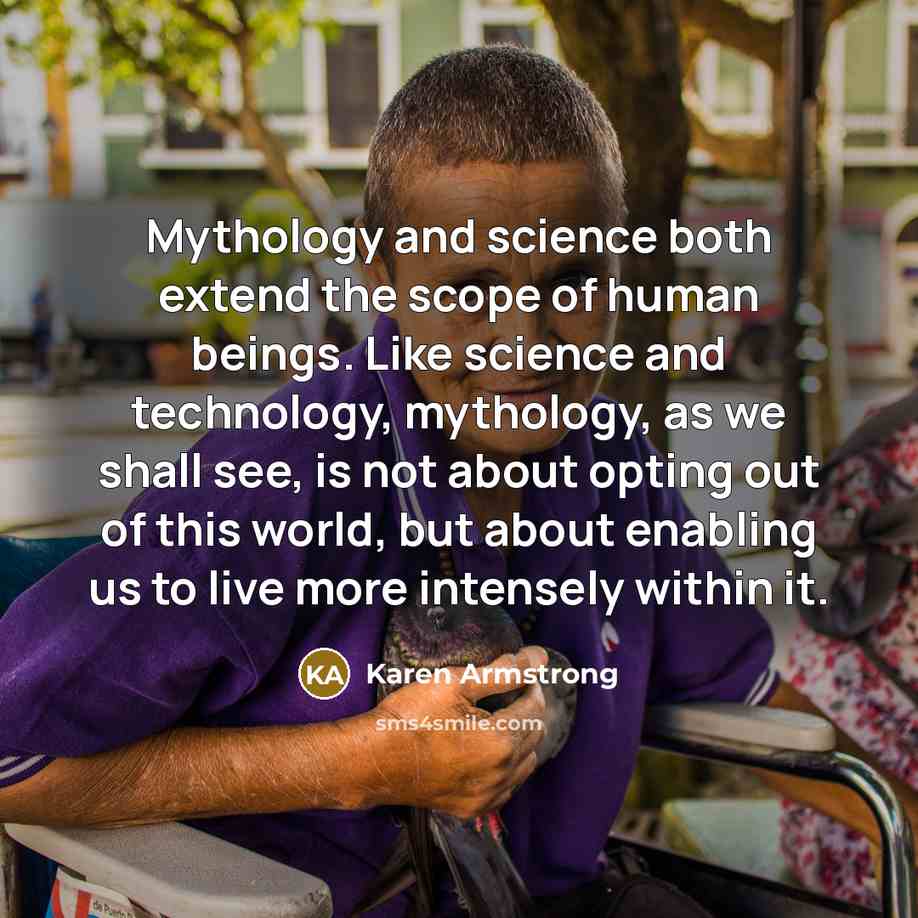 “Mythology and science both extend the scope of human beings. Like science and technology, mythology, as we shall see, is not about opting out of this world, but about enabling us to live more intensely within it.” quote by Karen Armstrong