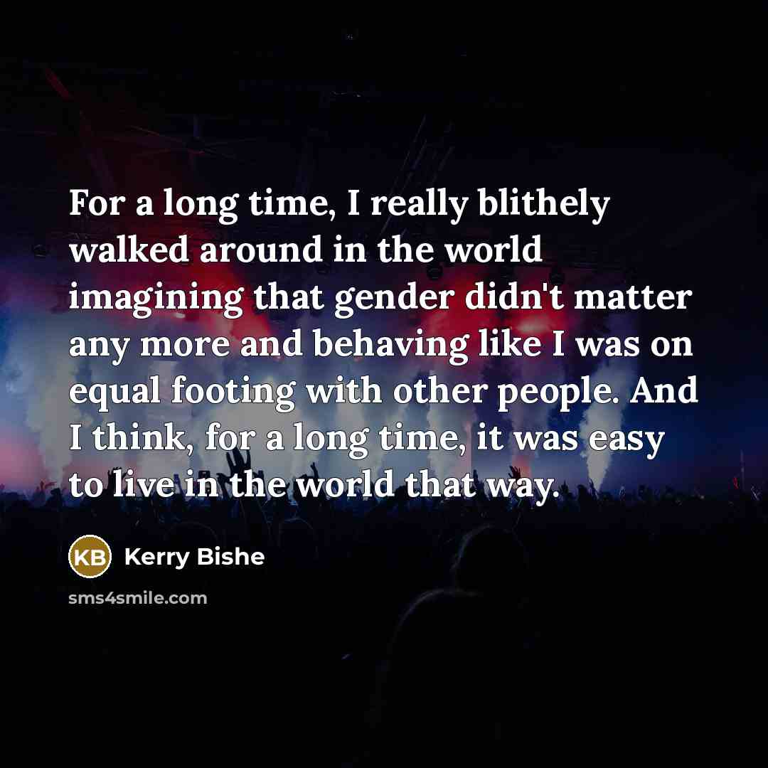 “For a long time, I really blithely walked around in the world imagining that gender didn't matter any more and behaving like I was on equal footing with other people. And I think, for a long time, it was easy to live in the world that way.” quote by Kerry Bishe