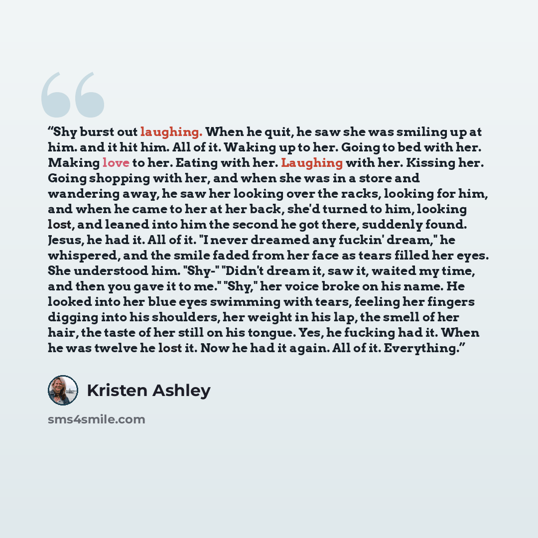 “Shy burst out laughing. When he quit, he saw she was smiling up at him. and it hit him. All of it. Waking up to her. Going to bed with her. Making love to her. Eating with her. Laughing with her. Kissing her. Going shopping with her, and when she was in a store and wandering away, he saw her…” quote by Kristen Ashley