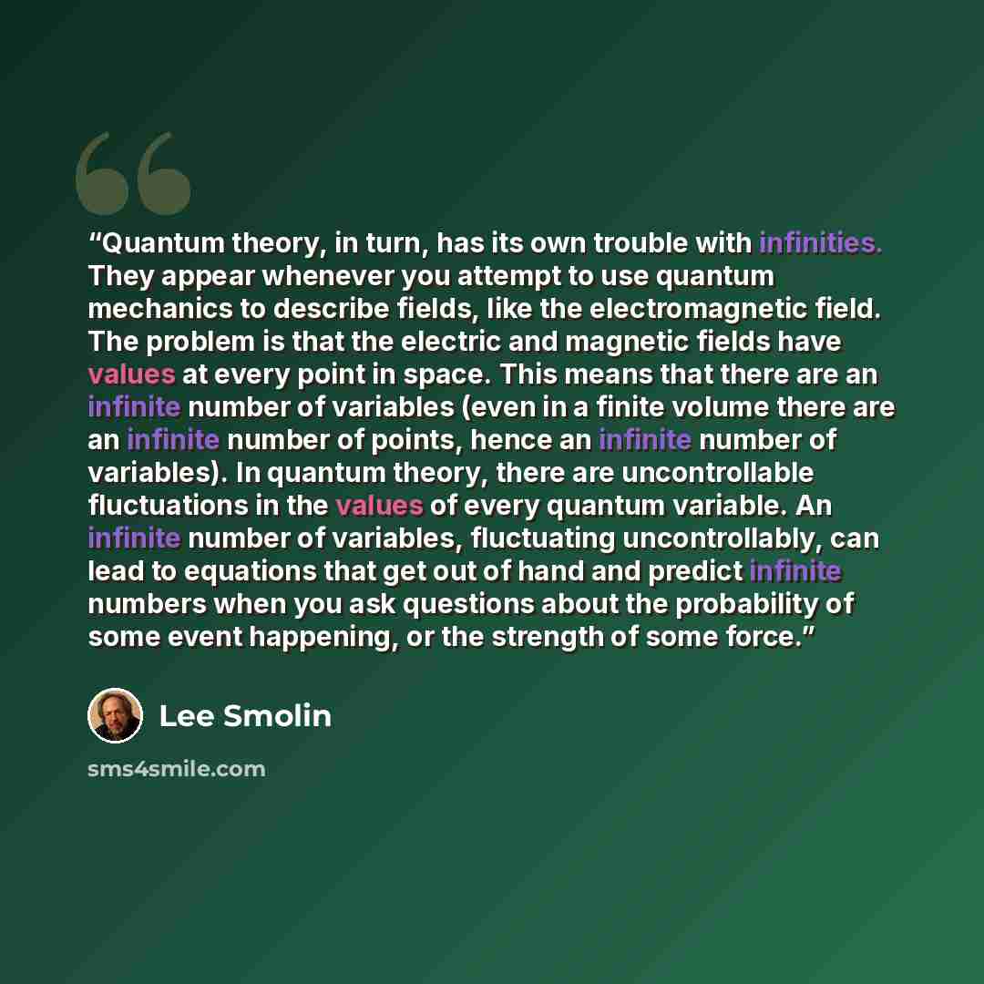 “Quantum theory, in turn, has its own trouble with infinities. They appear whenever you attempt to use quantum mechanics to describe fields, like the electromagnetic field. The problem is that the electric and magnetic fields have values at every point in space. This means that there are an…” quote by Lee Smolin