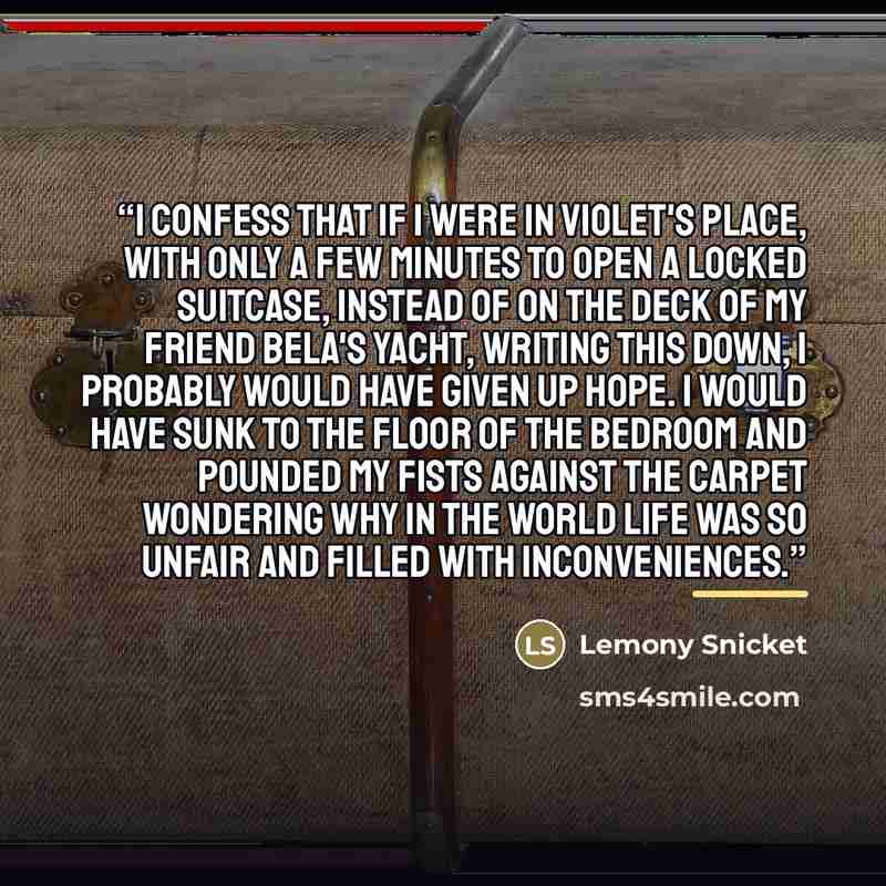 “I confess that if I were in Violet's place, with only a few minutes to open a locked suitcase, instead of on the deck of my friend Bela's yacht, writing this down, I probably would have given up hope. I would have sunk to the floor of the bedroom and pounded my fists against the carpet wondering…” quote by Lemony Snicket