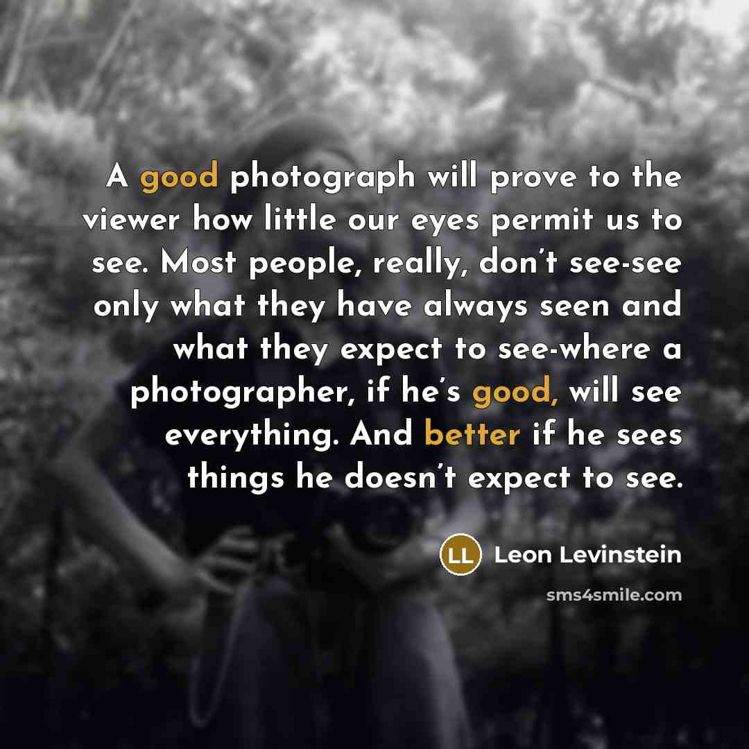 “A good photograph will prove to the viewer how little our eyes permit us to see. Most people, really, don’t see-see only what they have always seen and what they expect to see-where a photographer, if he’s good, will see everything. And better if he sees things he doesn’t expect to see.” quote by Leon Levinstein
