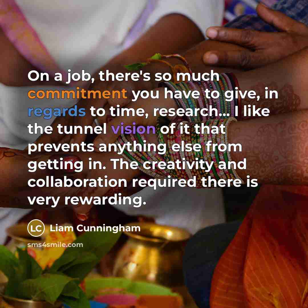 “On a job, there's so much commitment you have to give, in regards to time, research... I like the tunnel vision of it that prevents anything else from getting in. The creativity and collaboration required there is very rewarding.” quote by Liam Cunningham