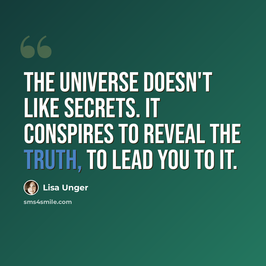 “The Universe doesn't like secrets. It conspires to reveal the truth, to lead you to it.” quote by Lisa Unger
