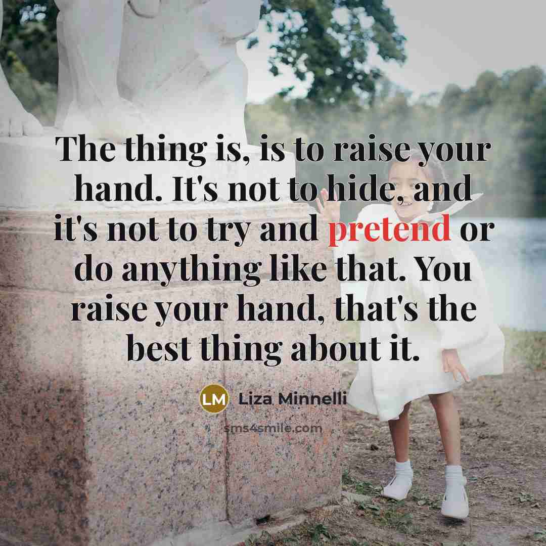 “The thing is, is to raise your hand. It's not to hide, and it's not to try and pretend or do anything like that. You raise your hand, that's the best thing about it.” quote by Liza Minnelli