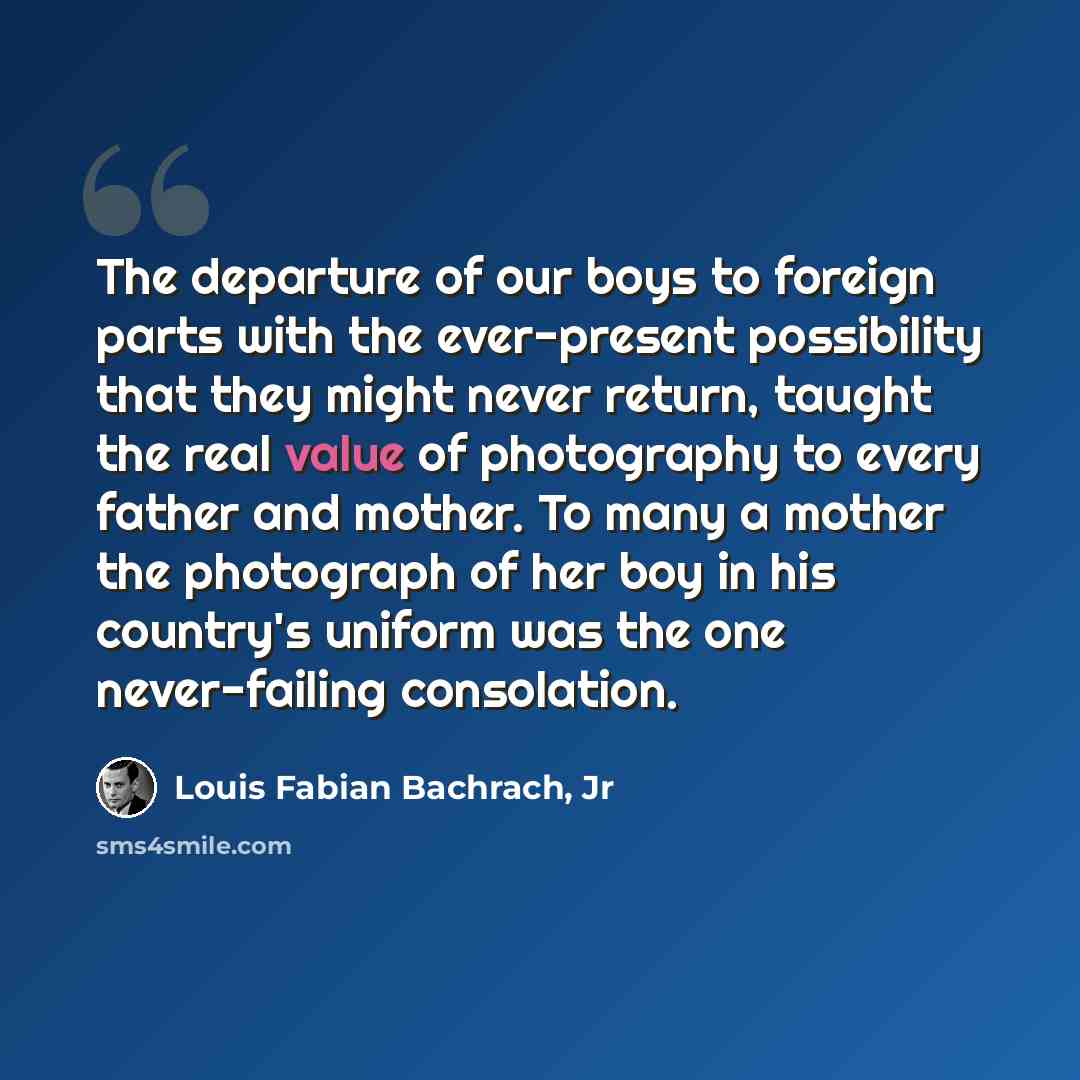 “The departure of our boys to foreign parts with the ever-present possibility that they might never return, taught the real value of photography to every father and mother. To many a mother the photograph of her boy in his country's uniform was the one never-failing consolation.” quote by Louis Fabian Bachrach, Jr
