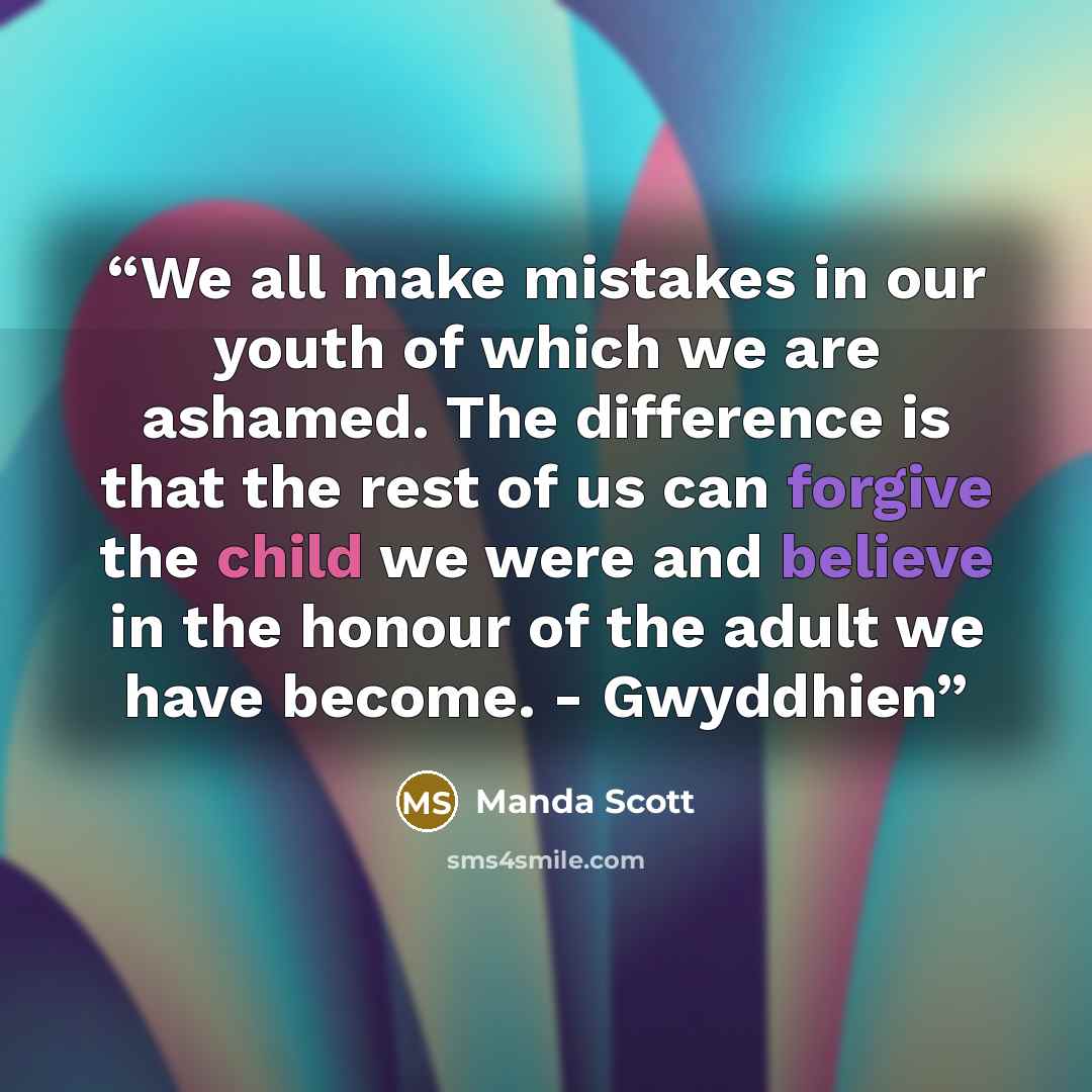 “We all make mistakes in our youth of which we are ashamed. The difference is that the rest of us can forgive the child we were and believe in the honour of the adult we have become. - Gwyddhien” quote by Manda Scott