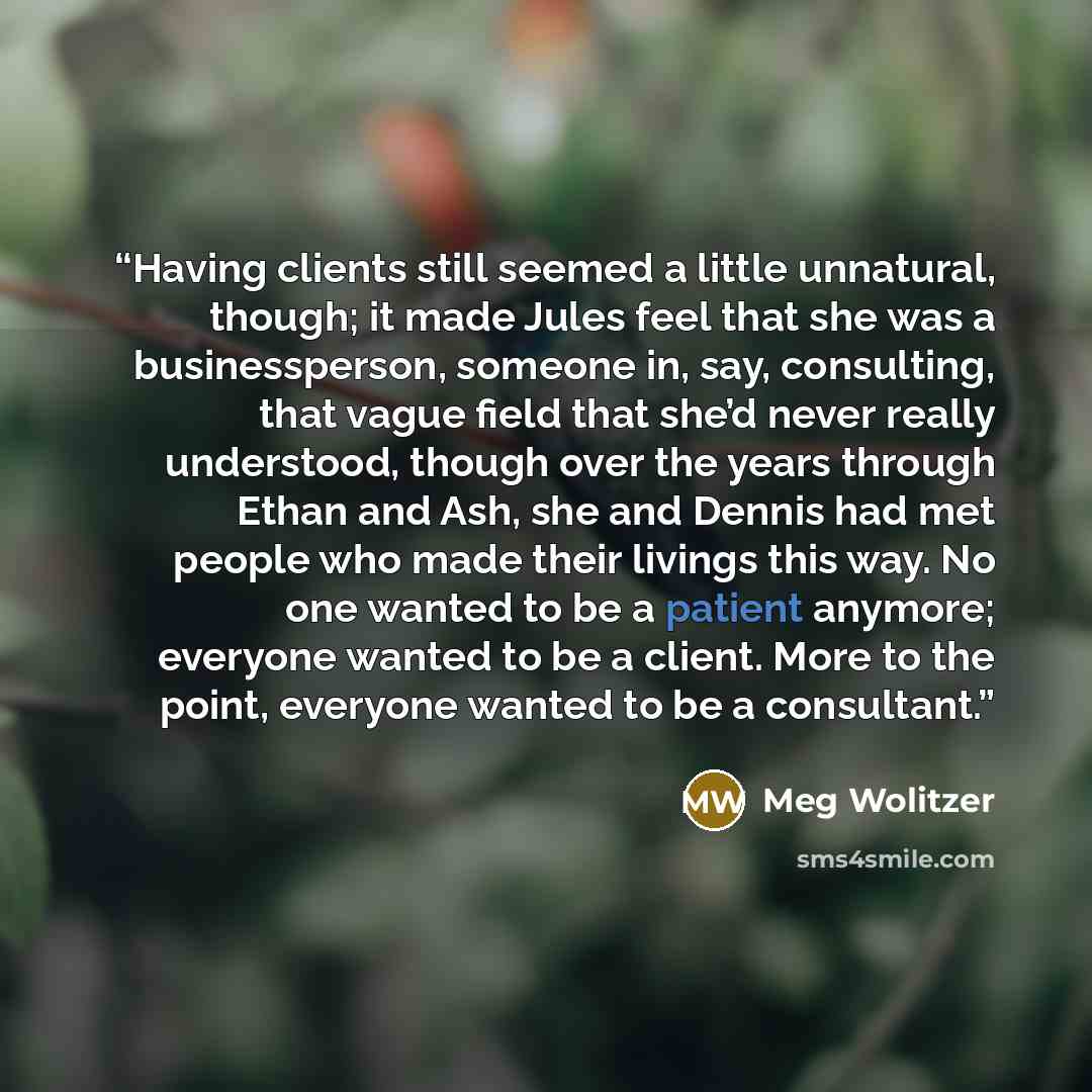“Having clients still seemed a little unnatural, though; it made Jules feel that she was a businessperson, someone in, say, consulting, that vague field that she’d never really understood, though over the years through Ethan and Ash, she and Dennis had met people who made their livings this way. No…” quote by Meg Wolitzer