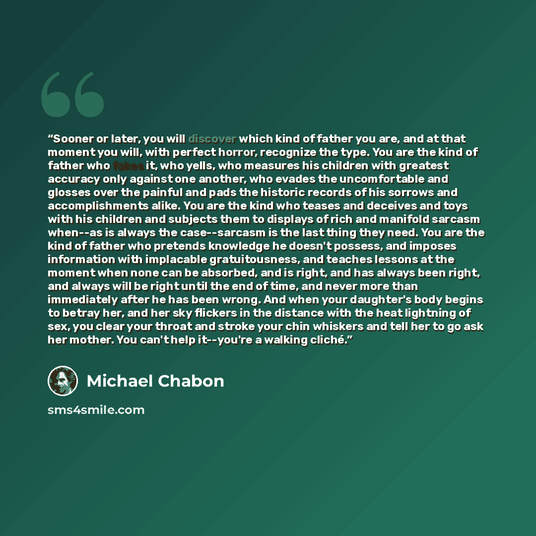 “Sooner or later, you will discover which kind of father you are, and at that moment you will, with perfect horror, recognize the type. You are the kind of father who fakes it, who yells, who measures his children with greatest accuracy only against one another, who evades the uncomfortable and…” quote by Michael Chabon