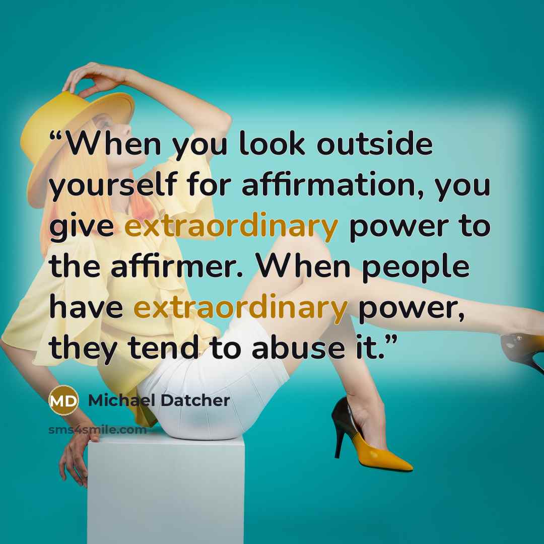 “When you look outside yourself for affirmation, you give extraordinary power to the affirmer. When people have extraordinary power, they tend to abuse it.” quote by Michael Datcher