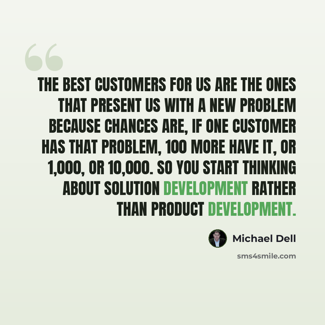 “The best customers for us are the ones that present us with a new problem because chances are, if one customer has that problem, 100 more have it, or 1,000, or 10,000. So you start thinking about solution development rather than product development.” quote by Michael Dell