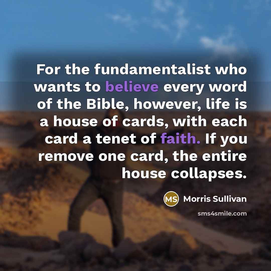 “For the fundamentalist who wants to believe every word of the Bible, however, life is a house of cards, with each card a tenet of faith. If you remove one card, the entire house collapses.” quote by Morris Sullivan