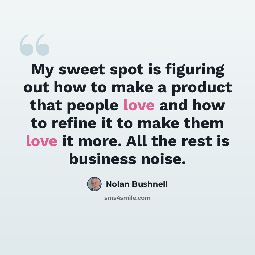 “My sweet spot is figuring out how to make a product that people love and how to refine it to make them love it more. All the rest is business noise.” quote by Nolan Bushnell